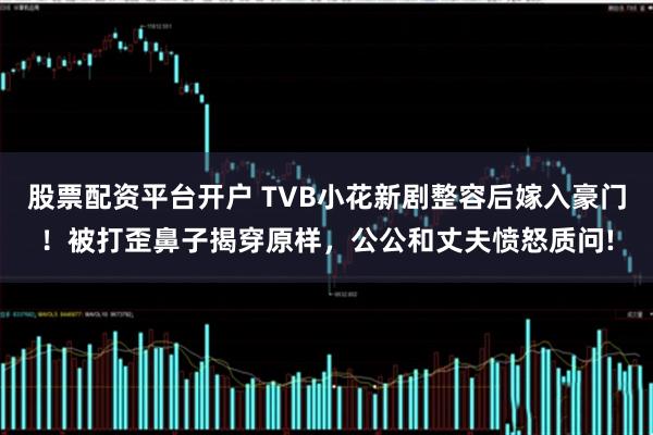 股票配资平台开户 TVB小花新剧整容后嫁入豪门！被打歪鼻子揭穿原样，公公和丈夫愤怒质问!