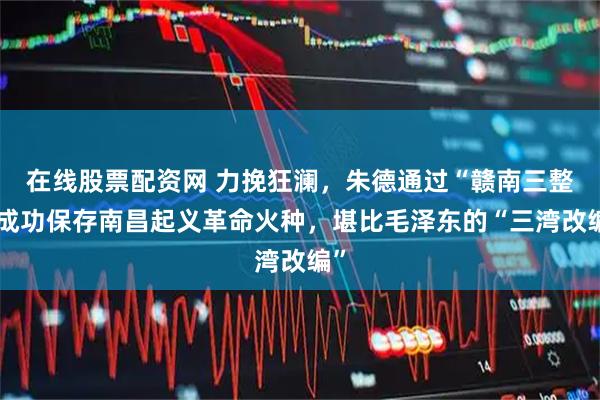 在线股票配资网 力挽狂澜，朱德通过“赣南三整”成功保存南昌起义革命火种，堪比毛泽东的“三湾改编”