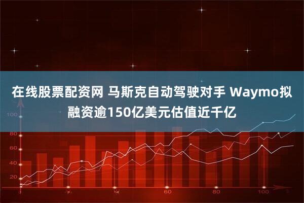 在线股票配资网 马斯克自动驾驶对手 Waymo拟融资逾150亿美元估值近千亿