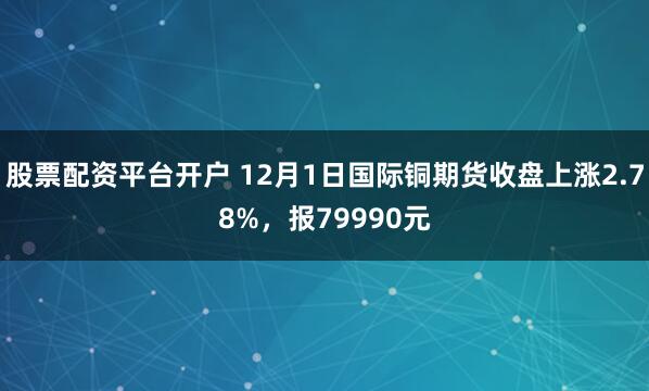 股票配资平台开户 12月1日国际铜期货收盘上涨2.78%，报79990元