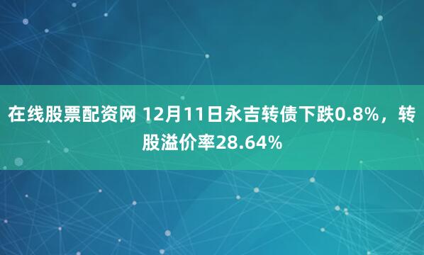 在线股票配资网 12月11日永吉转债下跌0.8%，转股溢价率28.64%