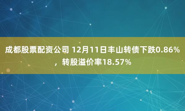 成都股票配资公司 12月11日丰山转债下跌0.86%，转股溢价率18.57%