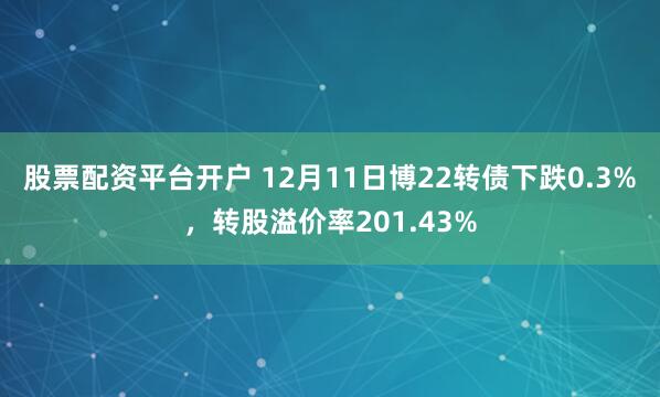 股票配资平台开户 12月11日博22转债下跌0.3%，转股溢价率201.43%