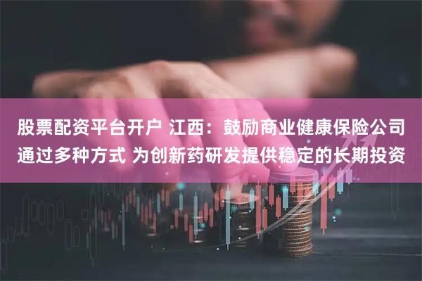股票配资平台开户 江西：鼓励商业健康保险公司通过多种方式 为创新药研发提供稳定的长期投资