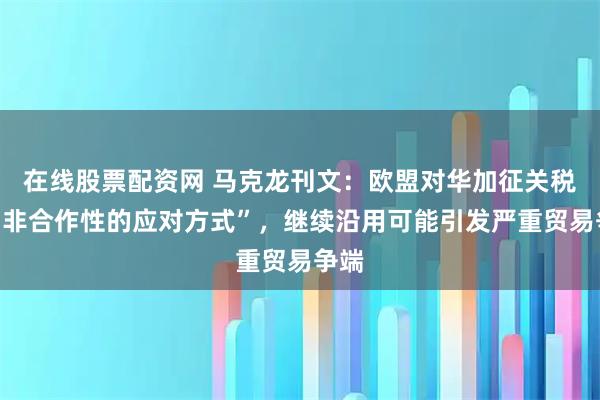 在线股票配资网 马克龙刊文：欧盟对华加征关税是“非合作性的应对方式”，继续沿用可能引发严重贸易争端