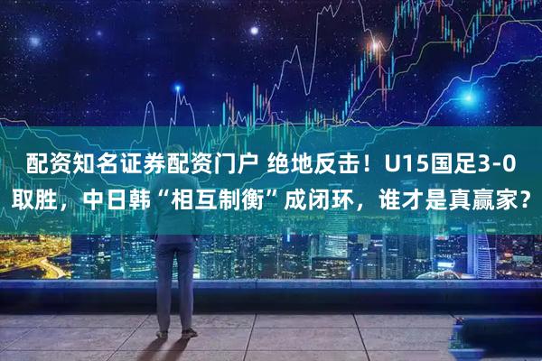 配资知名证券配资门户 绝地反击！U15国足3-0取胜，中日韩“相互制衡”成闭环，谁才是真赢家？