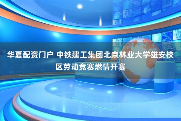 华夏配资门户 中铁建工集团北京林业大学雄安校区劳动竞赛燃情开赛