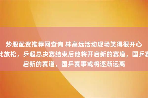 炒股配资推荐网查询 林高远活动现场笑得很开心，很久没见他如此放松，乒超总决赛结束后他将开启新的赛道，国乒赛事或将逐渐远离