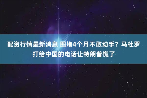 配资行情最新消息 围堵4个月不敢动手？马杜罗打给中国的电话让特朗普慌了