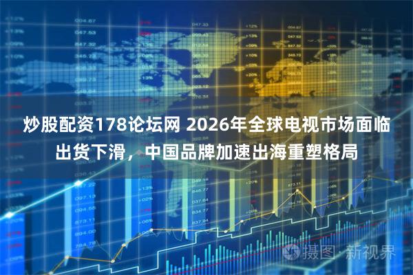 炒股配资178论坛网 2026年全球电视市场面临出货下滑，中国品牌加速出海重塑格局
