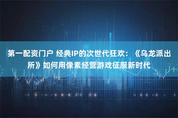 第一配资门户 经典IP的次世代狂欢:《乌龙派出所》如何用像素经营游戏征服新时代
