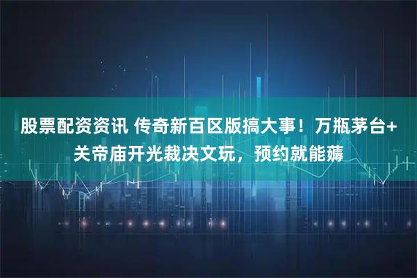股票配资资讯 传奇新百区版搞大事！万瓶茅台+关帝庙开光裁决文玩，预约就能薅