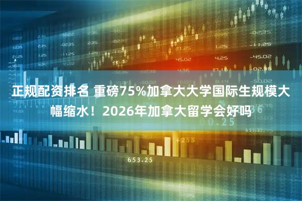 正规配资排名 重磅75%加拿大大学国际生规模大幅缩水!2026年加拿大留学会好吗