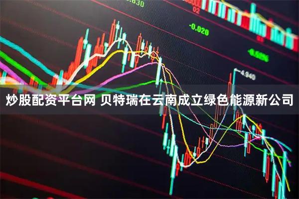 炒股配资平台网 贝特瑞在云南成立绿色能源新公司