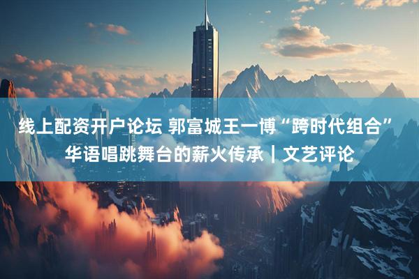 线上配资开户论坛 郭富城王一博“跨时代组合” 华语唱跳舞台的薪火传承｜文艺评论
