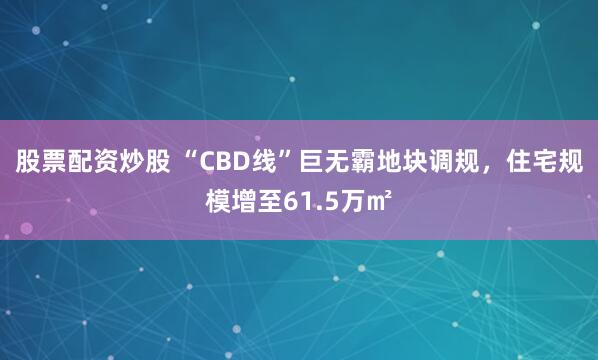 股票配资炒股 “CBD线”巨无霸地块调规，住宅规模增至61.5万㎡