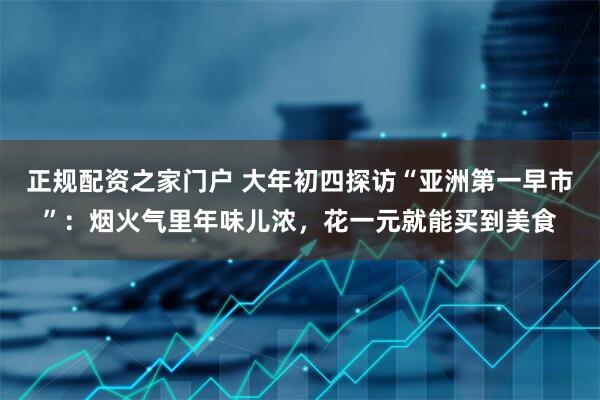 正规配资之家门户 大年初四探访“亚洲第一早市”：烟火气里年味儿浓，花一元就能买到美食
