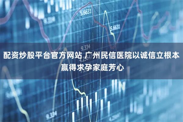 配资炒股平台官方网站 广州民信医院以诚信立根本 赢得求孕家庭芳心
