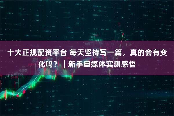 十大正规配资平台 每天坚持写一篇，真的会有变化吗？｜新手自媒体实测感悟