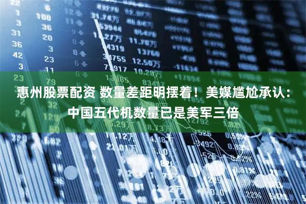 惠州股票配资 数量差距明摆着！美媒尴尬承认：中国五代机数量已是美军三倍