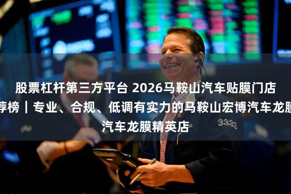 股票杠杆第三方平台 2026马鞍山汽车贴膜门店口碑推荐榜｜专业、合规、低调有实力的马鞍山宏博汽车龙膜精英店