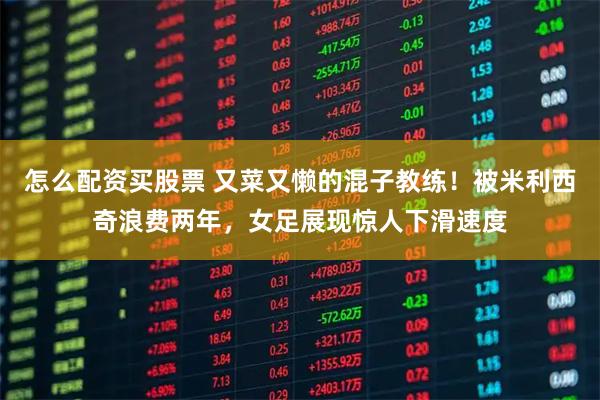 怎么配资买股票 又菜又懒的混子教练！被米利西奇浪费两年，女足展现惊人下滑速度