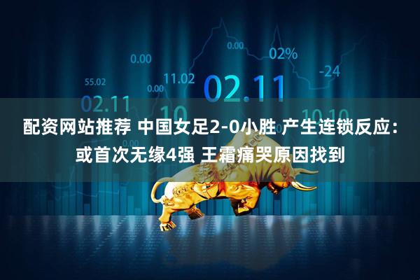 配资网站推荐 中国女足2-0小胜 产生连锁反应：或首次无缘4强 王霜痛哭原因找到