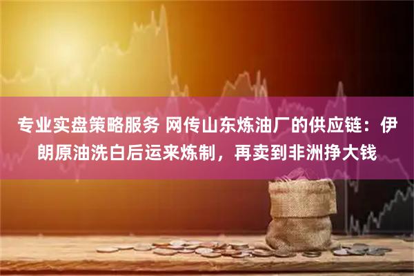 专业实盘策略服务 网传山东炼油厂的供应链：伊朗原油洗白后运来炼制，再卖到非洲挣大钱