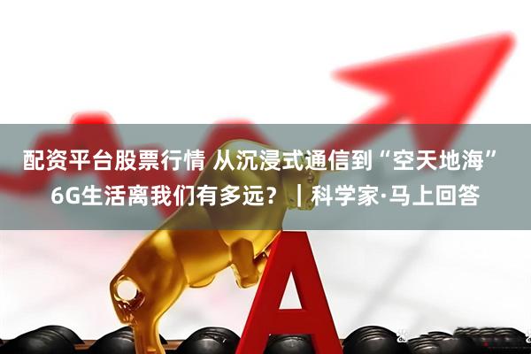 配资平台股票行情 从沉浸式通信到“空天地海” 6G生活离我们有多远?|科学家·马上回答