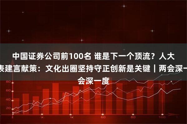 中国证券公司前100名 谁是下一个顶流?人大代表建言献策:文化出圈坚持守正创新是关键|两会深一度
