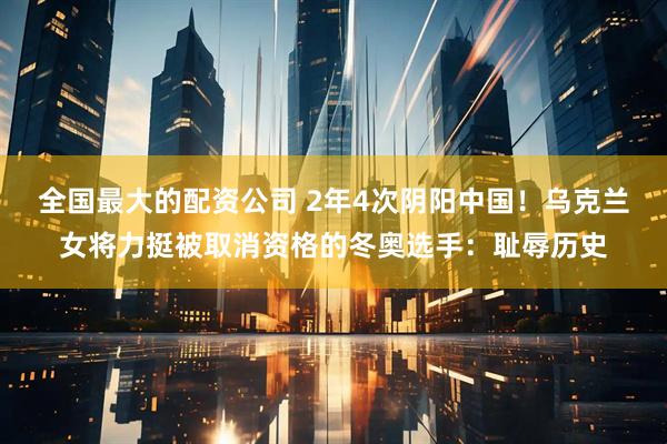 全国最大的配资公司 2年4次阴阳中国！乌克兰女将力挺被取消资格的冬奥选手：耻辱历史