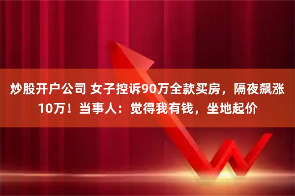 炒股开户公司 女子控诉90万全款买房，隔夜飙涨10万！当事人：觉得我有钱，坐地起价