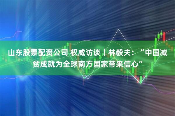 山东股票配资公司 权威访谈｜林毅夫：“中国减贫成就为全球南方国家带来信心”