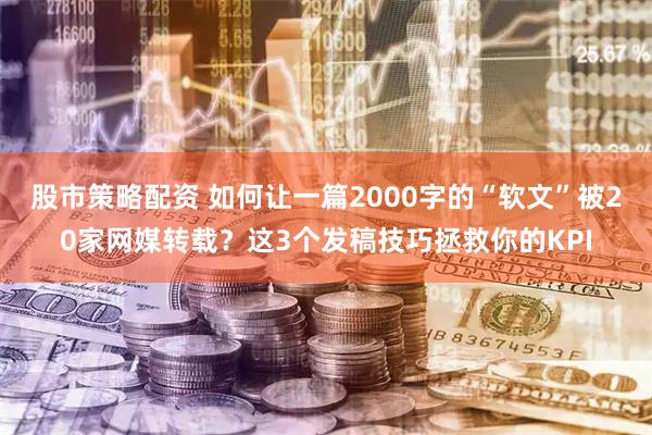 股市策略配资 如何让一篇2000字的“软文”被20家网媒转载？这3个发稿技巧拯救你的KPI