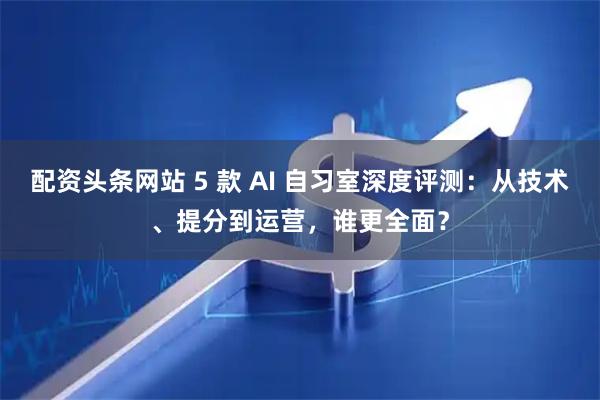 配资头条网站 5 款 AI 自习室深度评测：从技术、提分到运营，谁更全面？