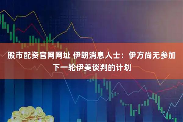 股市配资官网网址 伊朗消息人士：伊方尚无参加下一轮伊美谈判的计划