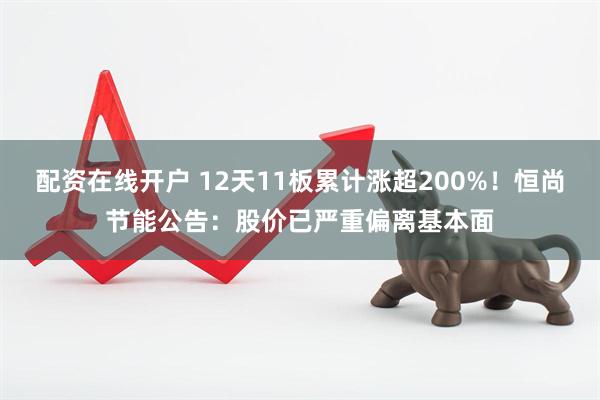 配资在线开户 12天11板累计涨超200%！恒尚节能公告：股价已严重偏离基本面