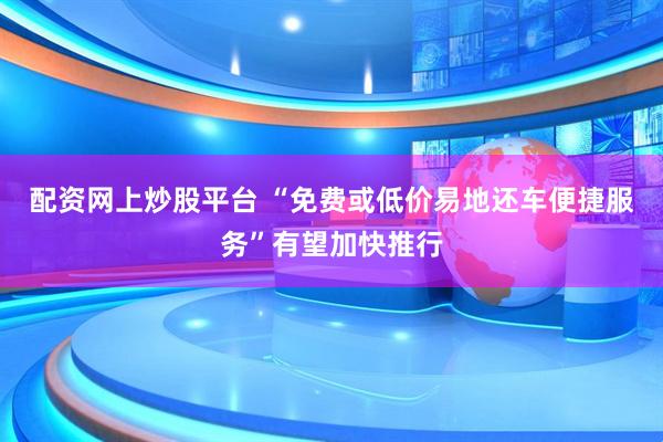 配资网上炒股平台 “免费或低价易地还车便捷服务”有望加快推行