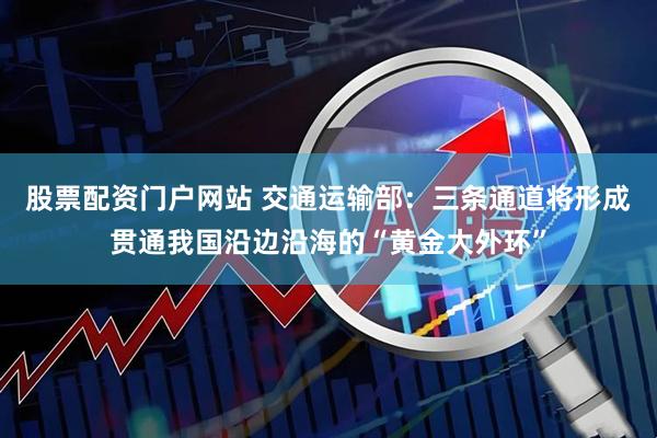 股票配资门户网站 交通运输部：三条通道将形成贯通我国沿边沿海的“黄金大外环”