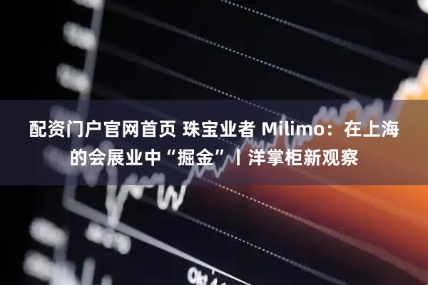 配资门户官网首页 珠宝业者 Milimo：在上海的会展业中“掘金”丨洋掌柜新观察