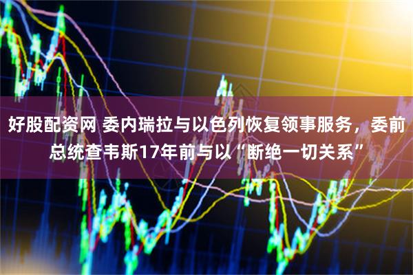 好股配资网 委内瑞拉与以色列恢复领事服务，委前总统查韦斯17年前与以“断绝一切关系”