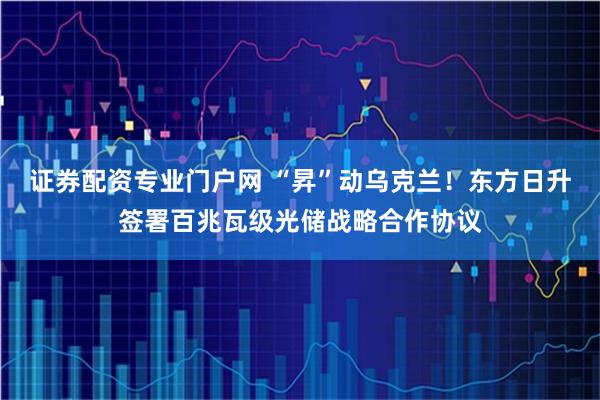 证券配资专业门户网 “昇”动乌克兰！东方日升签署百兆瓦级光储战略合作协议
