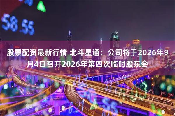 股票配资最新行情 北斗星通：公司将于2026年9月4日召开2026年第四次临时股东会